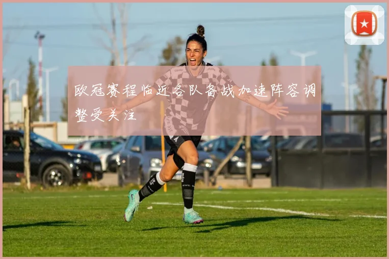 欧冠赛程临近各队备战加速阵容调整受关注
